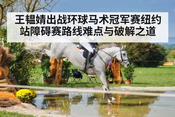 王韫婧出战环球马术冠军赛纽约站障碍赛路线难点与破解之道